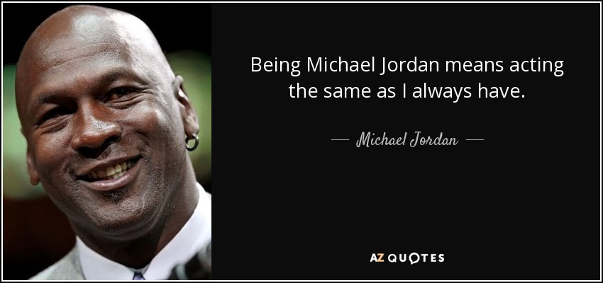 Being Michael Jordan means acting the same as I always have. - Michael Jordan
