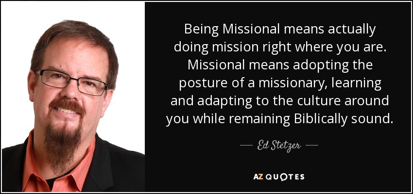 Being Missional means actually doing mission right where you are. Missional means adopting the posture of a missionary, learning and adapting to the culture around you while remaining Biblically sound. - Ed Stetzer