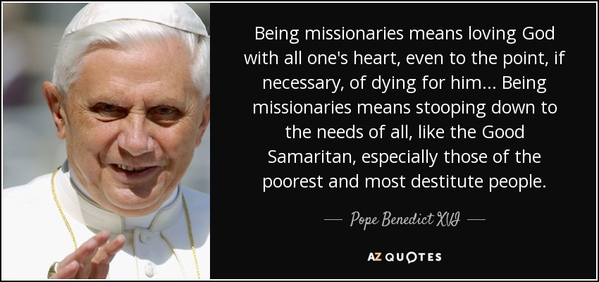 Being missionaries means loving God with all one's heart, even to the point, if necessary, of dying for him... Being missionaries means stooping down to the needs of all, like the Good Samaritan, especially those of the poorest and most destitute people. - Pope Benedict XVI