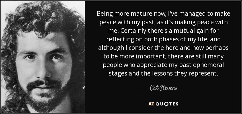 Being more mature now, I've managed to make peace with my past, as it's making peace with me. Certainly there's a mutual gain for reflecting on both phases of my life, and although I consider the here and now perhaps to be more important, there are still many people who appreciate my past ephemeral stages and the lessons they represent. - Cat Stevens