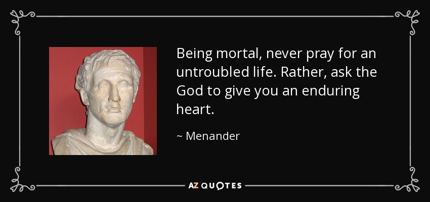 Being mortal, never pray for an untroubled life. Rather, ask the God to give you an enduring heart. - Menander