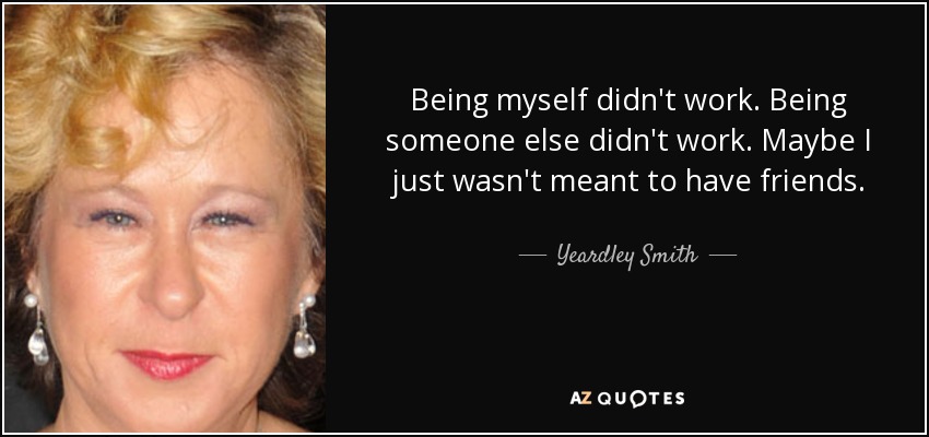 Being myself didn't work. Being someone else didn't work. Maybe I just wasn't meant to have friends. - Yeardley Smith