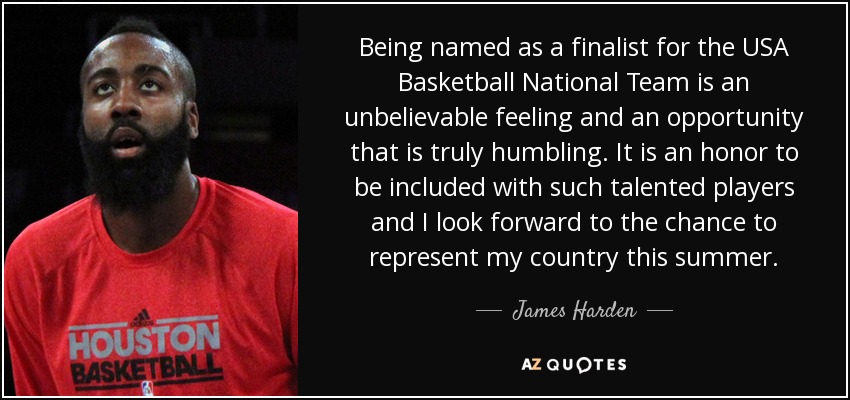 Being named as a finalist for the USA Basketball National Team is an unbelievable feeling and an opportunity that is truly humbling. It is an honor to be included with such talented players and I look forward to the chance to represent my country this summer. - James Harden