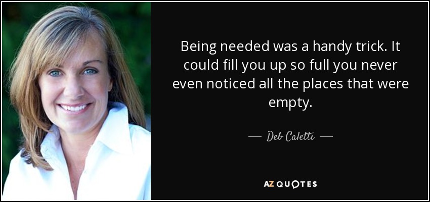Being needed was a handy trick. It could fill you up so full you never even noticed all the places that were empty. - Deb Caletti