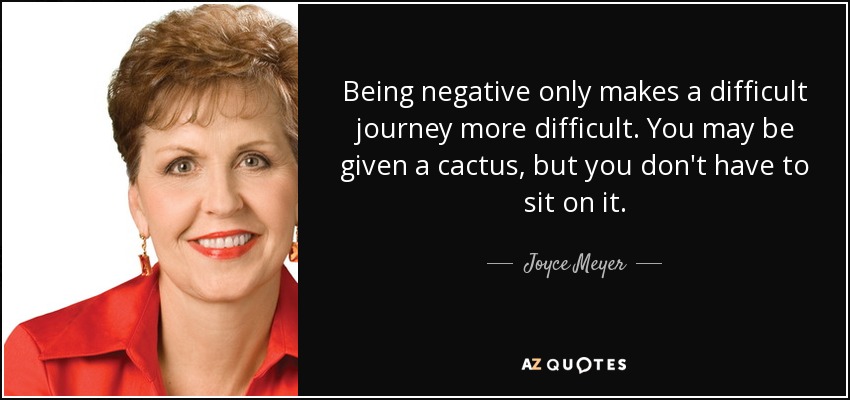 Being negative only makes a difficult journey more difficult. You may be given a cactus, but you don't have to sit on it. - Joyce Meyer