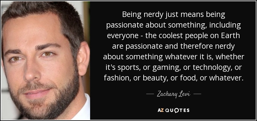 Being nerdy just means being passionate about something, including everyone - the coolest people on Earth are passionate and therefore nerdy about something whatever it is, whether it's sports, or gaming, or technology, or fashion, or beauty, or food, or whatever. - Zachary Levi