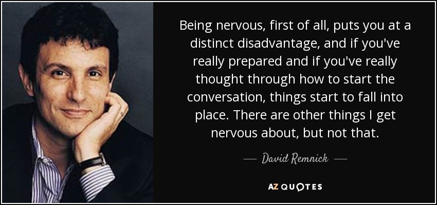 Being nervous, first of all, puts you at a distinct disadvantage, and if you've really prepared and if you've really thought through how to start the conversation, things start to fall into place. There are other things I get nervous about, but not that. - David Remnick
