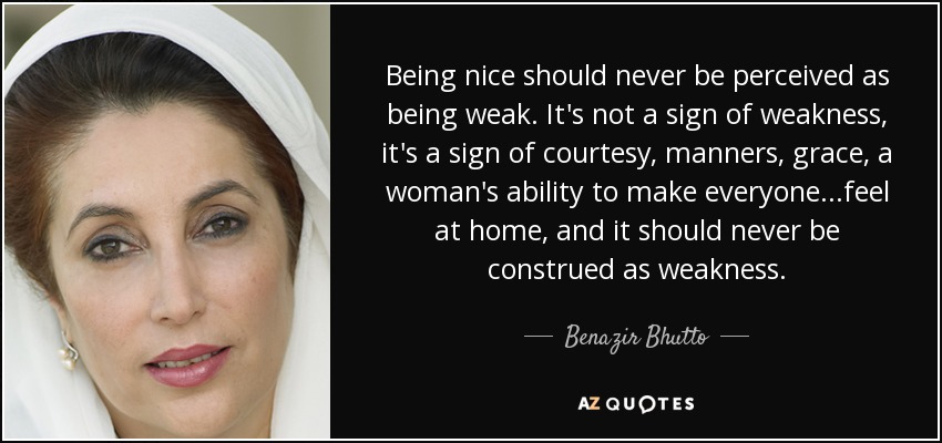 Being nice should never be perceived as being weak. It's not a sign of weakness, it's a sign of courtesy, manners, grace, a woman's ability to make everyone...feel at home, and it should never be construed as weakness. - Benazir Bhutto