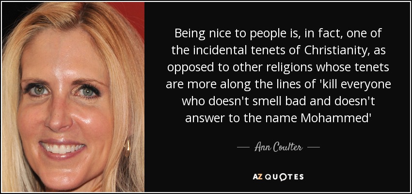 Being nice to people is, in fact, one of the incidental tenets of Christianity, as opposed to other religions whose tenets are more along the lines of 'kill everyone who doesn't smell bad and doesn't answer to the name Mohammed' - Ann Coulter