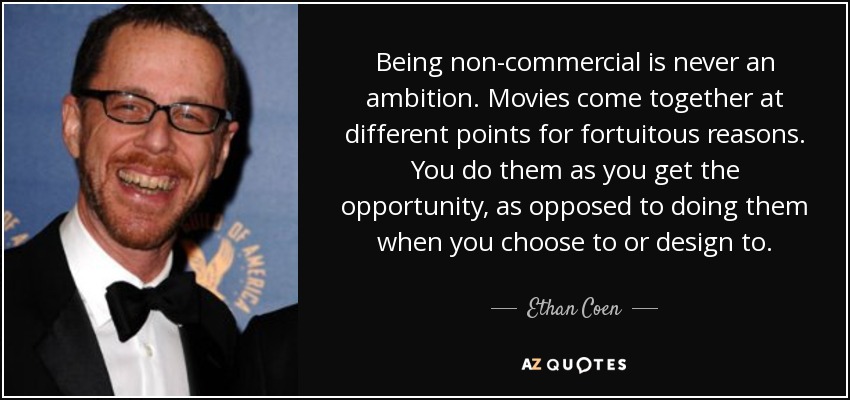Being non-commercial is never an ambition. Movies come together at different points for fortuitous reasons. You do them as you get the opportunity, as opposed to doing them when you choose to or design to. - Ethan Coen
