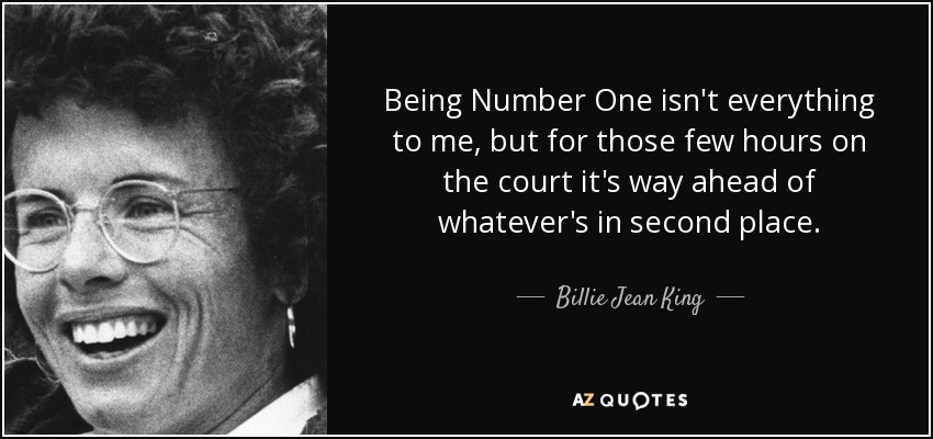 Being Number One isn't everything to me, but for those few hours on the court it's way ahead of whatever's in second place. - Billie Jean King