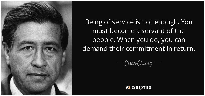 Being of service is not enough. You must become a servant of the people. When you do, you can demand their commitment in return. - Cesar Chavez