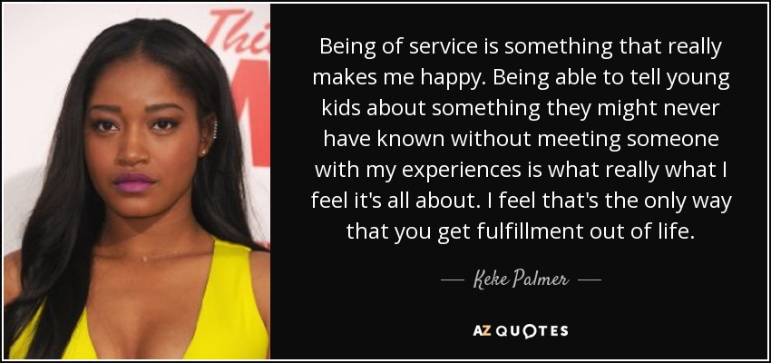 Being of service is something that really makes me happy. Being able to tell young kids about something they might never have known without meeting someone with my experiences is what really what I feel it's all about. I feel that's the only way that you get fulfillment out of life. - Keke Palmer