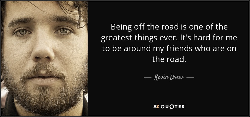 Being off the road is one of the greatest things ever. It's hard for me to be around my friends who are on the road. - Kevin Drew