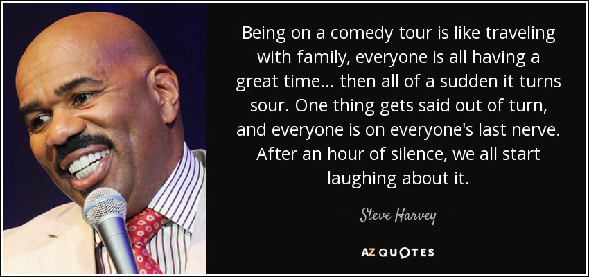 Being on a comedy tour is like traveling with family, everyone is all having a great time... then all of a sudden it turns sour. One thing gets said out of turn, and everyone is on everyone's last nerve. After an hour of silence, we all start laughing about it. - Steve Harvey