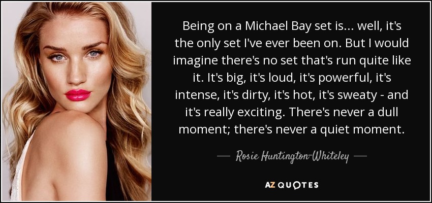 Being on a Michael Bay set is... well, it's the only set I've ever been on. But I would imagine there's no set that's run quite like it. It's big, it's loud, it's powerful, it's intense, it's dirty, it's hot, it's sweaty - and it's really exciting. There's never a dull moment; there's never a quiet moment. - Rosie Huntington-Whiteley