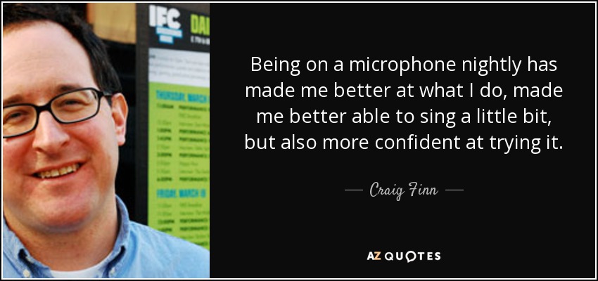 Being on a microphone nightly has made me better at what I do, made me better able to sing a little bit, but also more confident at trying it. - Craig Finn