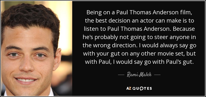 Being on a Paul Thomas Anderson film, the best decision an actor can make is to listen to Paul Thomas Anderson. Because he's probably not going to steer anyone in the wrong direction. I would always say go with your gut on any other movie set, but with Paul, I would say go with Paul's gut. - Rami Malek