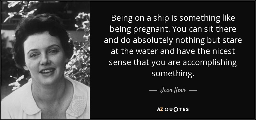Being on a ship is something like being pregnant. You can sit there and do absolutely nothing but stare at the water and have the nicest sense that you are accomplishing something. - Jean Kerr