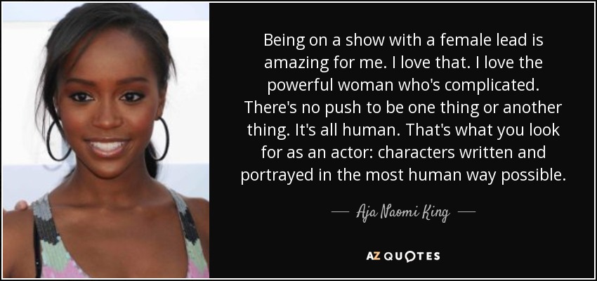 Being on a show with a female lead is amazing for me. I love that. I love the powerful woman who's complicated. There's no push to be one thing or another thing. It's all human. That's what you look for as an actor: characters written and portrayed in the most human way possible. - Aja Naomi King
