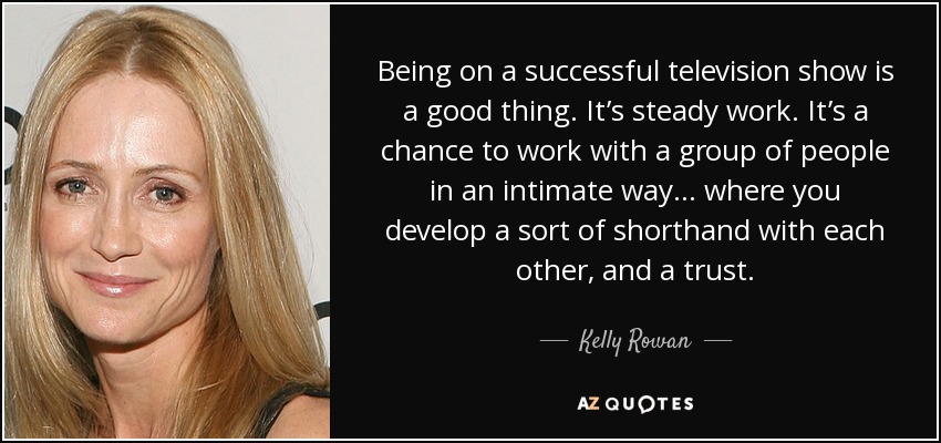Being on a successful television show is a good thing. It’s steady work. It’s a chance to work with a group of people in an intimate way… where you develop a sort of shorthand with each other, and a trust. - Kelly Rowan