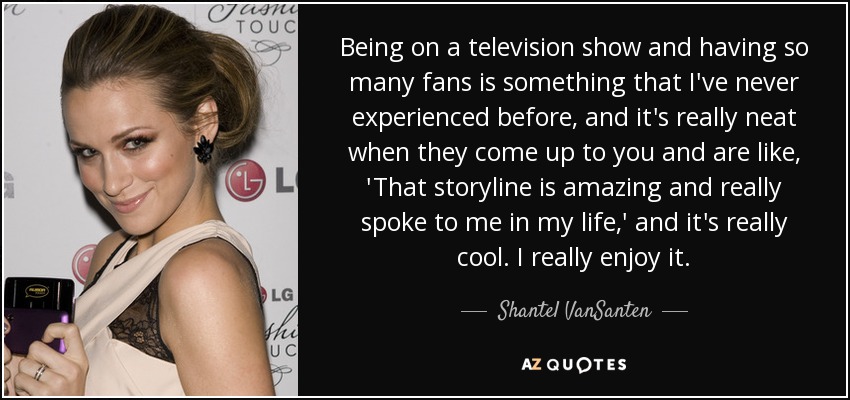 Being on a television show and having so many fans is something that I've never experienced before, and it's really neat when they come up to you and are like, 'That storyline is amazing and really spoke to me in my life,' and it's really cool. I really enjoy it. - Shantel VanSanten
