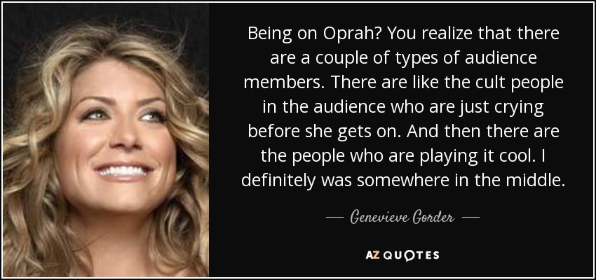 Being on Oprah? You realize that there are a couple of types of audience members. There are like the cult people in the audience who are just crying before she gets on. And then there are the people who are playing it cool. I definitely was somewhere in the middle. - Genevieve Gorder