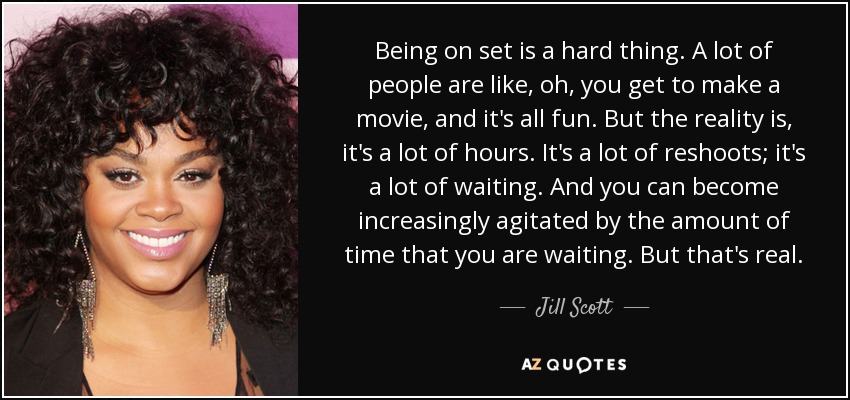 Being on set is a hard thing. A lot of people are like, oh, you get to make a movie, and it's all fun. But the reality is, it's a lot of hours. It's a lot of reshoots; it's a lot of waiting. And you can become increasingly agitated by the amount of time that you are waiting. But that's real. - Jill Scott