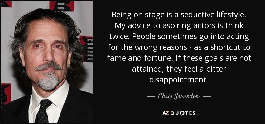 Being on stage is a seductive lifestyle. My advice to aspiring actors is think twice. People sometimes go into acting for the wrong reasons - as a shortcut to fame and fortune. If these goals are not attained, they feel a bitter disappointment. - Chris Sarandon