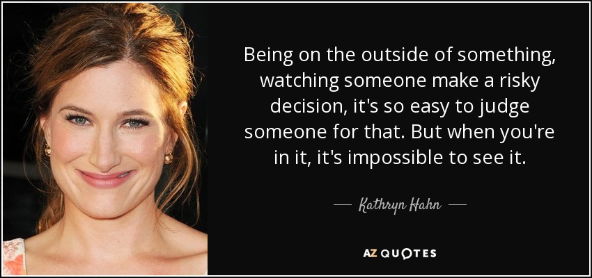 Being on the outside of something, watching someone make a risky decision, it's so easy to judge someone for that. But when you're in it, it's impossible to see it. - Kathryn Hahn