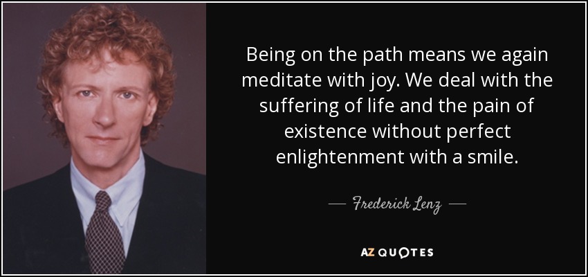 Being on the path means we again meditate with joy. We deal with the suffering of life and the pain of existence without perfect enlightenment with a smile. - Frederick Lenz