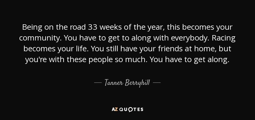 Being on the road 33 weeks of the year, this becomes your community. You have to get to along with everybody. Racing becomes your life. You still have your friends at home, but you're with these people so much. You have to get along. - Tanner Berryhill