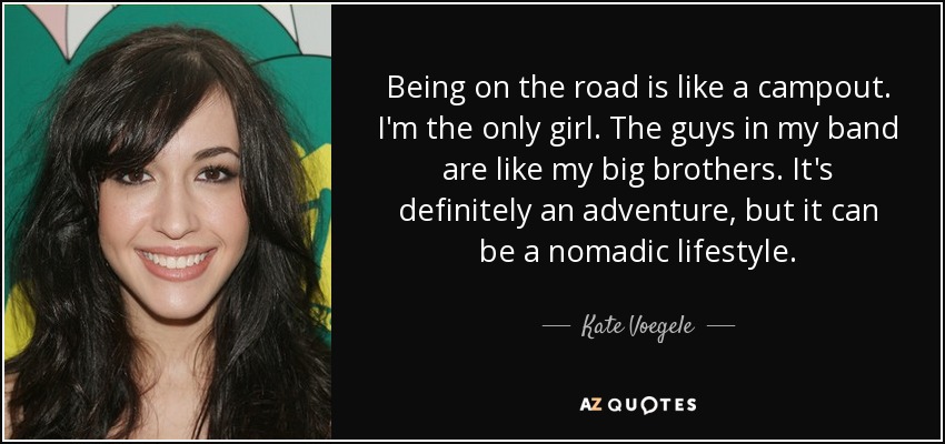 Being on the road is like a campout. I'm the only girl. The guys in my band are like my big brothers. It's definitely an adventure, but it can be a nomadic lifestyle. - Kate Voegele