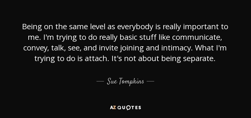 Being on the same level as everybody is really important to me. I'm trying to do really basic stuff like communicate, convey, talk, see, and invite joining and intimacy. What I'm trying to do is attach. It's not about being separate. - Sue Tompkins