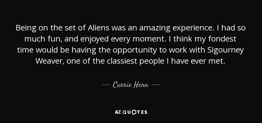 Being on the set of Aliens was an amazing experience. I had so much fun, and enjoyed every moment. I think my fondest time would be having the opportunity to work with Sigourney Weaver, one of the classiest people I have ever met. - Carrie Henn
