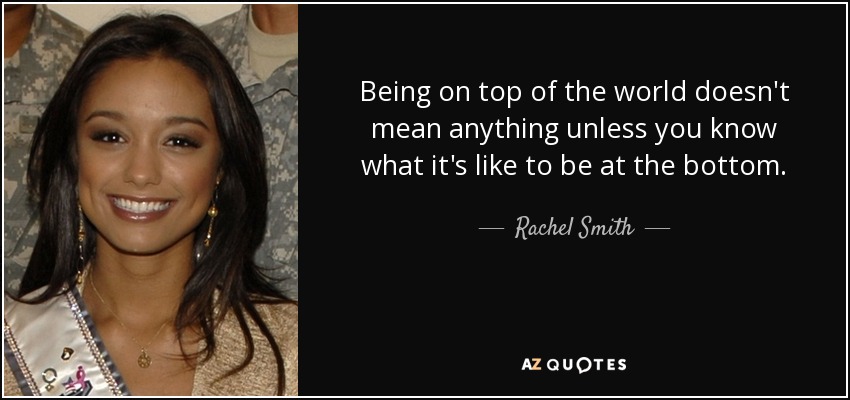 Being on top of the world doesn't mean anything unless you know what it's like to be at the bottom. - Rachel Smith