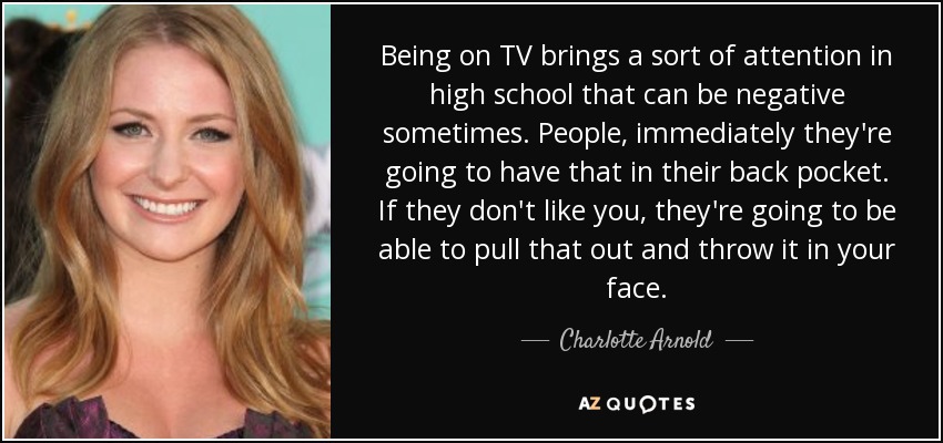 Being on TV brings a sort of attention in high school that can be negative sometimes. People, immediately they're going to have that in their back pocket. If they don't like you, they're going to be able to pull that out and throw it in your face. - Charlotte Arnold