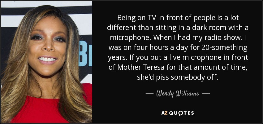 Being on TV in front of people is a lot different than sitting in a dark room with a microphone. When I had my radio show, I was on four hours a day for 20-something years. If you put a live microphone in front of Mother Teresa for that amount of time, she'd piss somebody off. - Wendy Williams