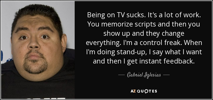 Being on TV sucks. It's a lot of work. You memorize scripts and then you show up and they change everything. I'm a control freak. When I'm doing stand-up, I say what I want and then I get instant feedback. - Gabriel Iglesias