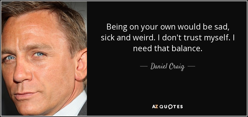 Being on your own would be sad, sick and weird. I don't trust myself. I need that balance. - Daniel Craig