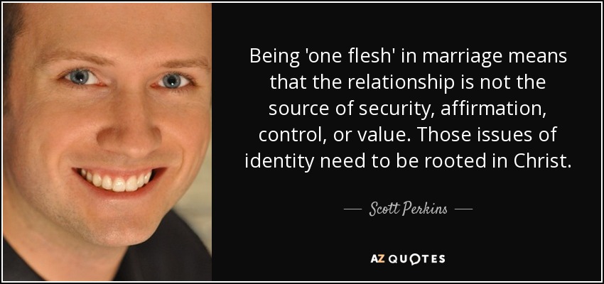 Being 'one flesh' in marriage means that the relationship is not the source of security, affirmation, control, or value. Those issues of identity need to be rooted in Christ. - Scott Perkins