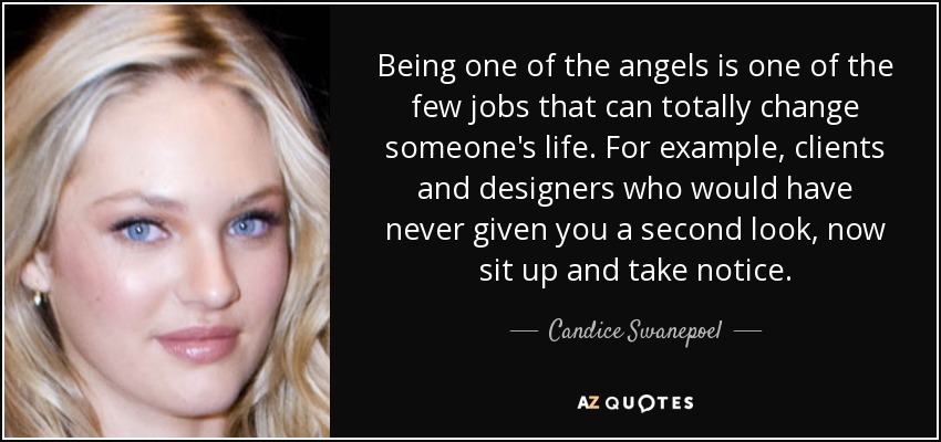 Being one of the angels is one of the few jobs that can totally change someone's life. For example, clients and designers who would have never given you a second look, now sit up and take notice. - Candice Swanepoel