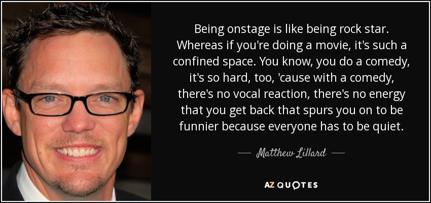 Being onstage is like being rock star. Whereas if you're doing a movie, it's such a confined space. You know, you do a comedy, it's so hard, too, 'cause with a comedy, there's no vocal reaction, there's no energy that you get back that spurs you on to be funnier because everyone has to be quiet. - Matthew Lillard