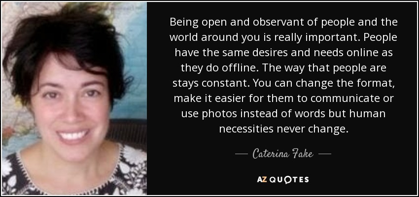 Being open and observant of people and the world around you is really important. People have the same desires and needs online as they do offline. The way that people are stays constant. You can change the format, make it easier for them to communicate or use photos instead of words but human necessities never change. - Caterina Fake