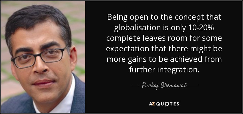 Being open to the concept that globalisation is only 10-20% complete leaves room for some expectation that there might be more gains to be achieved from further integration. - Pankaj Ghemawat