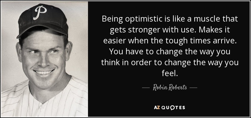 Being optimistic is like a muscle that gets stronger with use. Makes it easier when the tough times arrive. You have to change the way you think in order to change the way you feel. - Robin Roberts