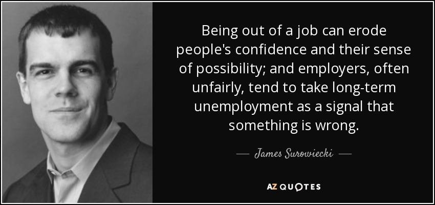 Being out of a job can erode people's confidence and their sense of possibility; and employers, often unfairly, tend to take long-term unemployment as a signal that something is wrong. - James Surowiecki