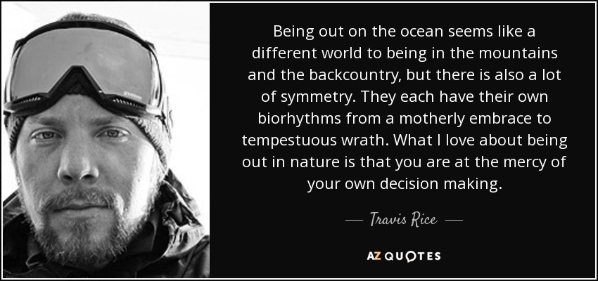 Being out on the ocean seems like a different world to being in the mountains and the backcountry, but there is also a lot of symmetry. They each have their own biorhythms from a motherly embrace to tempestuous wrath. What I love about being out in nature is that you are at the mercy of your own decision making. - Travis Rice