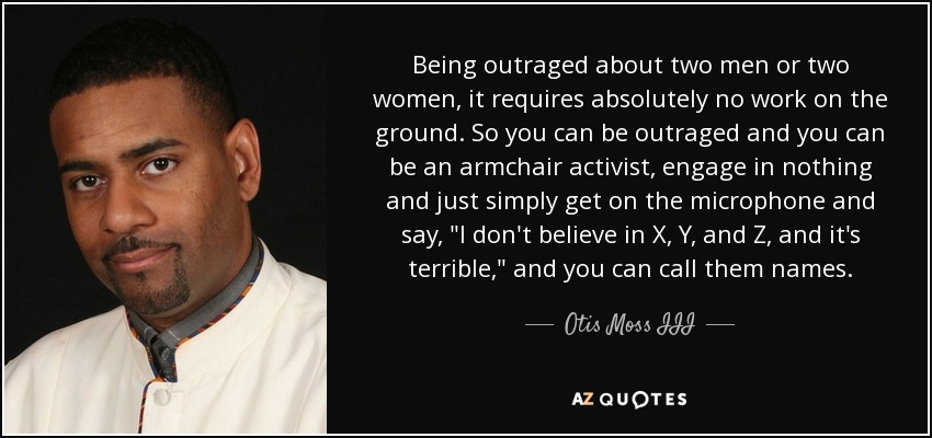 Being outraged about two men or two women, it requires absolutely no work on the ground. So you can be outraged and you can be an armchair activist, engage in nothing and just simply get on the microphone and say, 