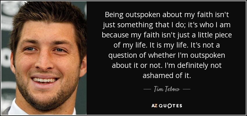 Being outspoken about my faith isn't just something that I do; it's who I am because my faith isn't just a little piece of my life. It is my life. It's not a question of whether I'm outspoken about it or not. I'm definitely not ashamed of it. - Tim Tebow